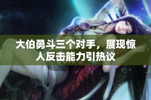 大伯勇斗三个对手，展现惊人反击能力引热议
