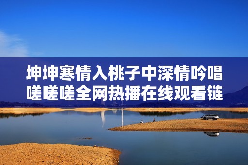 坤坤寒情入桃子中深情吟唱嗟嗟嗟全网热播在线观看链接解析