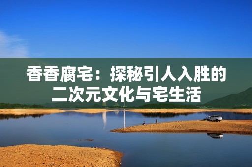香香腐宅：探秘引人入胜的二次元文化与宅生活