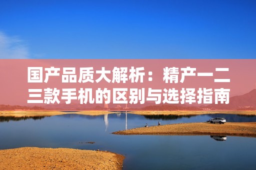 国产品质大解析：精产一二三款手机的区别与选择指南