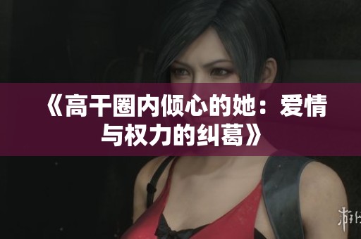《高干圈内倾心的她：爱情与权力的纠葛》