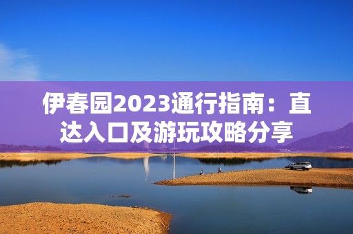 伊春园2023通行指南：直达入口及游玩攻略分享