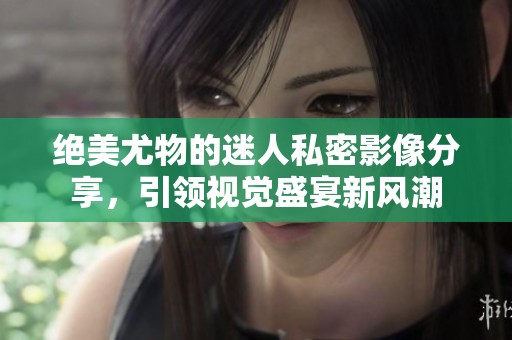 绝美尤物的迷人私密影像分享，引领视觉盛宴新风潮