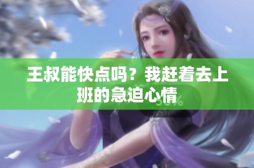 王叔能快点吗？我赶着去上班的急迫心情