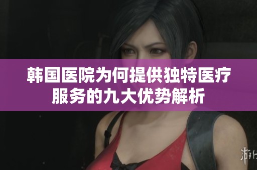 韩国医院为何提供独特医疗服务的九大优势解析