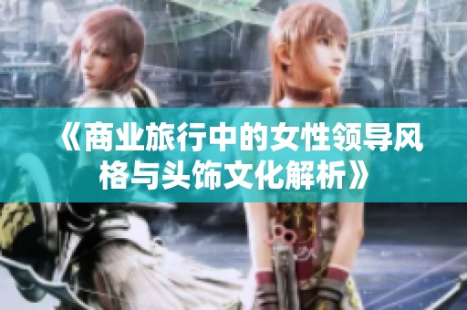 《商业旅行中的女性领导风格与头饰文化解析》