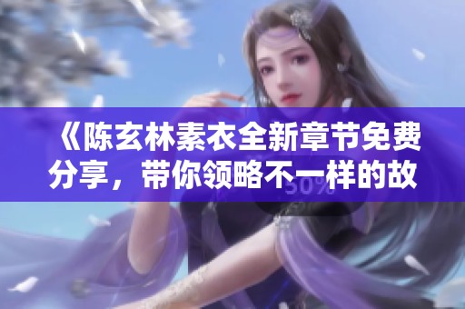 《陈玄林素衣全新章节免费分享，带你领略不一样的故事》
