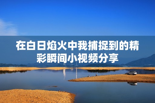 在白日焰火中我捕捉到的精彩瞬间小视频分享
