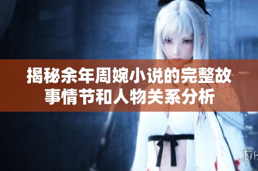 揭秘余年周婉小说的完整故事情节和人物关系分析