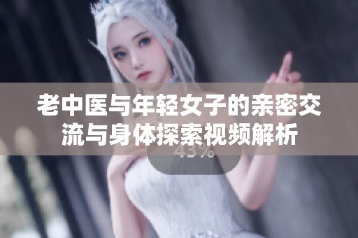 老中医与年轻女子的亲密交流与身体探索视频解析
