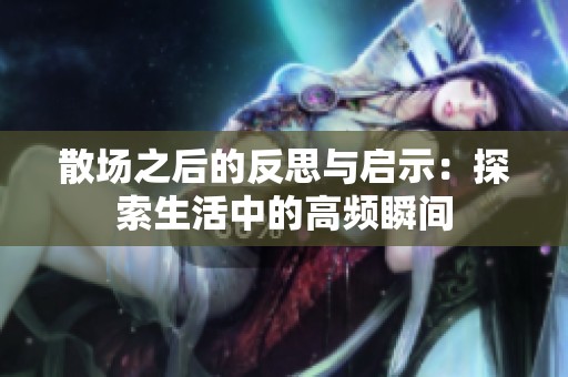 散场之后的反思与启示：探索生活中的高频瞬间