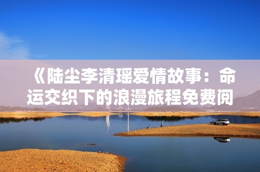 《陆尘李清瑶爱情故事：命运交织下的浪漫旅程免费阅读》
