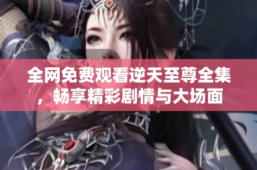 全网免费观看逆天至尊全集，畅享精彩剧情与大场面