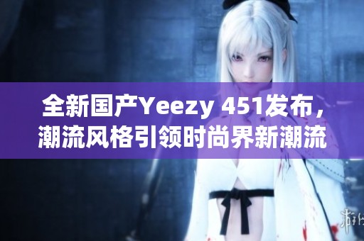 全新国产Yeezy 451发布，潮流风格引领时尚界新潮流