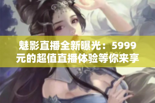 魅影直播全新曝光：5999元的超值直播体验等你来享受