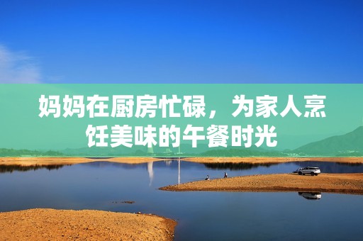 妈妈在厨房忙碌，为家人烹饪美味的午餐时光
