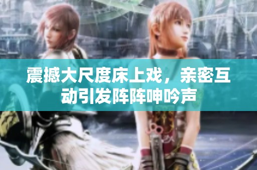 震撼大尺度床上戏，亲密互动引发阵阵呻吟声