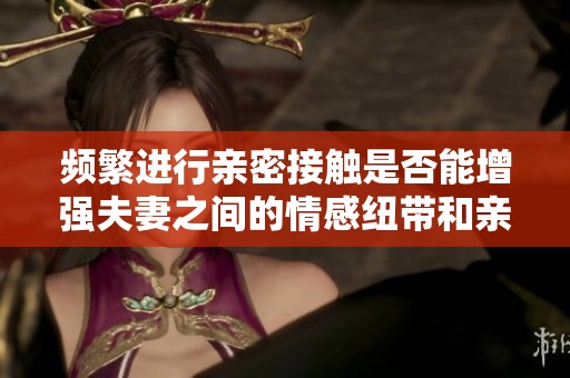 频繁进行亲密接触是否能增强夫妻之间的情感纽带和亲密感