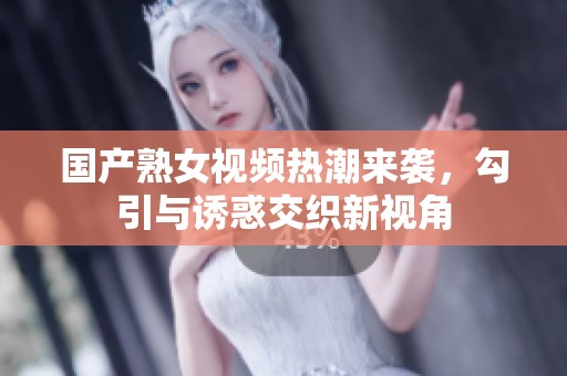 国产熟女视频热潮来袭，勾引与诱惑交织新视角