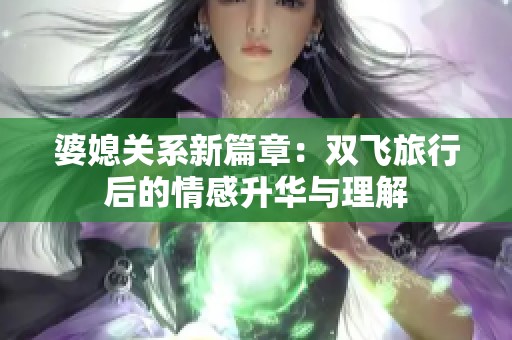 婆媳关系新篇章：双飞旅行后的情感升华与理解