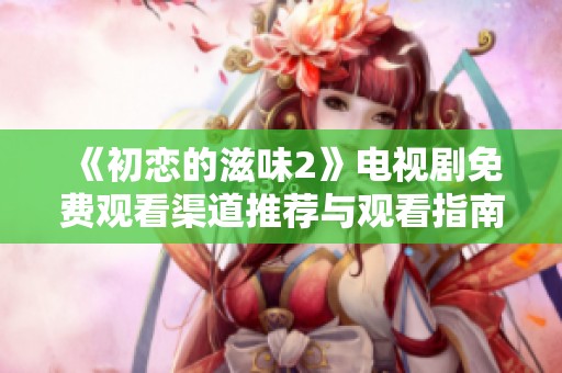 《初恋的滋味2》电视剧免费观看渠道推荐与观看指南