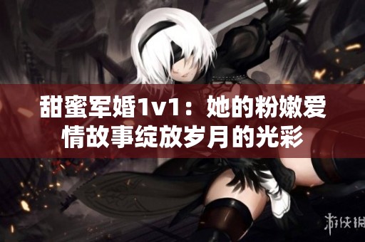 甜蜜军婚1v1：她的粉嫩爱情故事绽放岁月的光彩