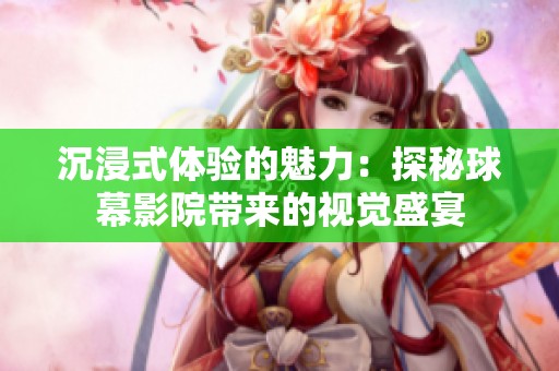 沉浸式体验的魅力：探秘球幕影院带来的视觉盛宴