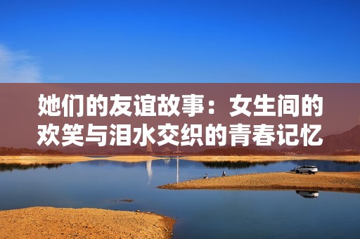 她们的友谊故事：女生间的欢笑与泪水交织的青春记忆