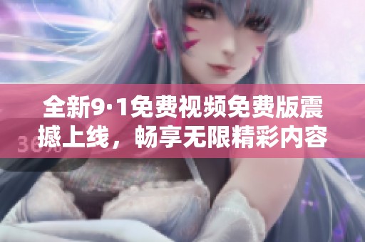 全新9·1免费视频免费版震撼上线，畅享无限精彩内容 