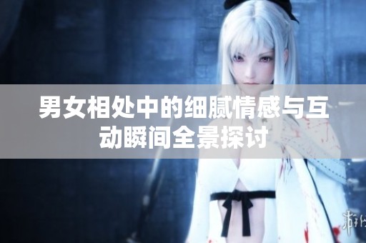 男女相处中的细腻情感与互动瞬间全景探讨