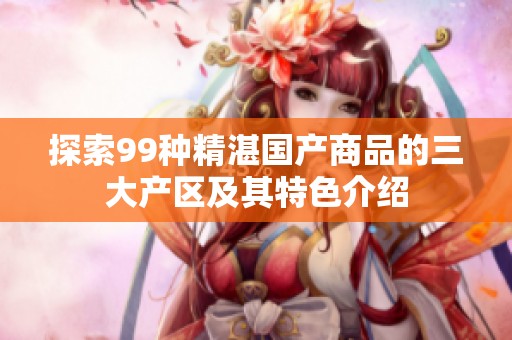 探索99种精湛国产商品的三大产区及其特色介绍