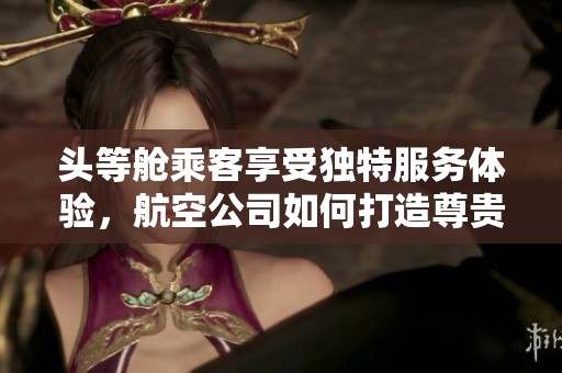 头等舱乘客享受独特服务体验，航空公司如何打造尊贵待遇