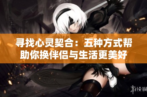 寻找心灵契合：五种方式帮助你换伴侣与生活更美好