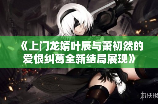《上门龙婿叶辰与萧初然的爱恨纠葛全新结局展现》
