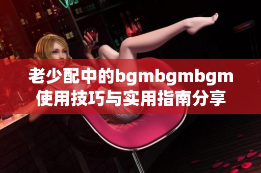 老少配中的bgmbgmbgm使用技巧与实用指南分享