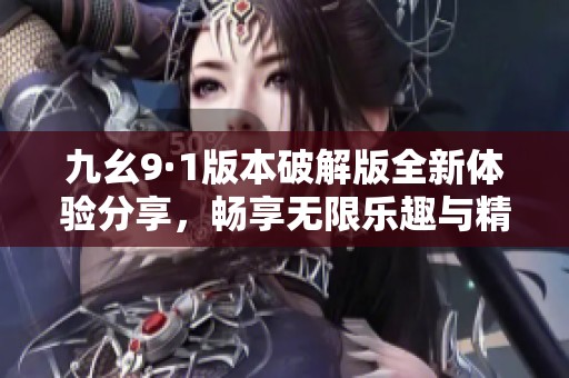 九幺9·1版本破解版全新体验分享，畅享无限乐趣与精彩内容