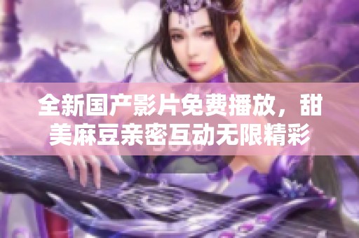全新国产影片免费播放，甜美麻豆亲密互动无限精彩