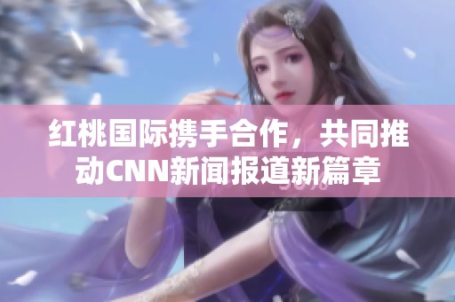 红桃国际携手合作，共同推动CNN新闻报道新篇章