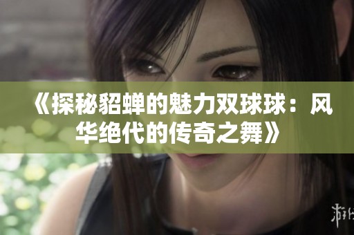 《探秘貂蝉的魅力双球球：风华绝代的传奇之舞》
