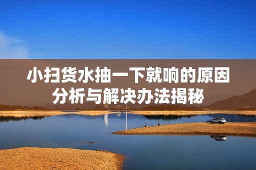 小扫货水抽一下就响的原因分析与解决办法揭秘
