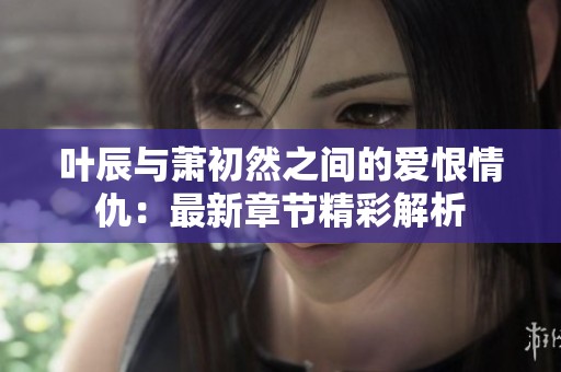 叶辰与萧初然之间的爱恨情仇：最新章节精彩解析