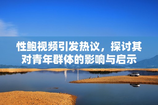 性鲍视频引发热议，探讨其对青年群体的影响与启示