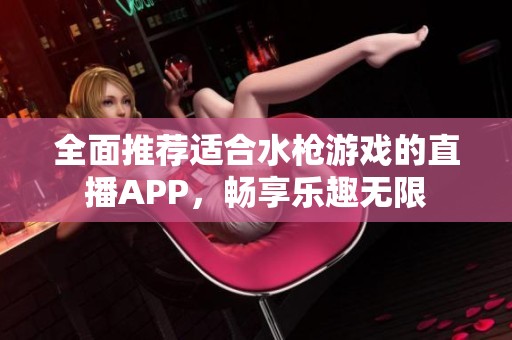 全面推荐适合水枪游戏的直播APP，畅享乐趣无限