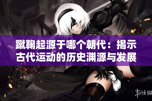 蹴鞠起源于哪个朝代：揭示古代运动的历史渊源与发展