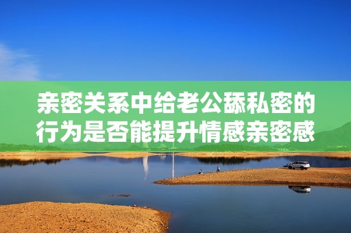 亲密关系中给老公舔私密的行为是否能提升情感亲密感