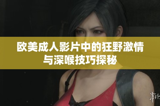 欧美成人影片中的狂野激情与深喉技巧探秘