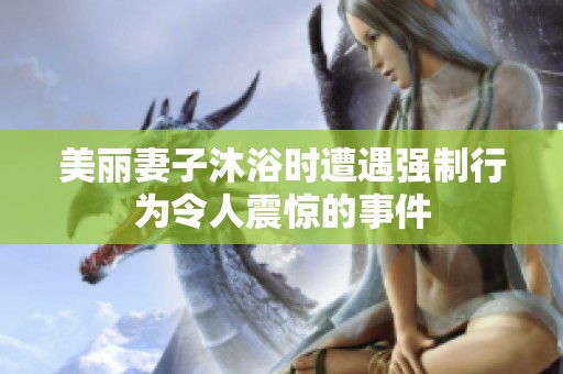 美丽妻子沐浴时遭遇强制行为令人震惊的事件