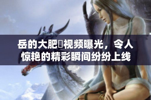 岳的大肥坹视频曝光，令人惊艳的精彩瞬间纷纷上线