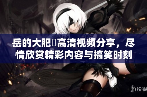 岳的大肥坹高清视频分享，尽情欣赏精彩内容与搞笑时刻