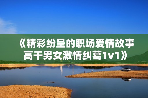 《精彩纷呈的职场爱情故事 高干男女激情纠葛1v1》